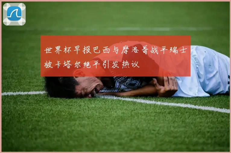 世界杯早报巴西与摩洛哥战平瑞士被卡塔尔绝平引发热议