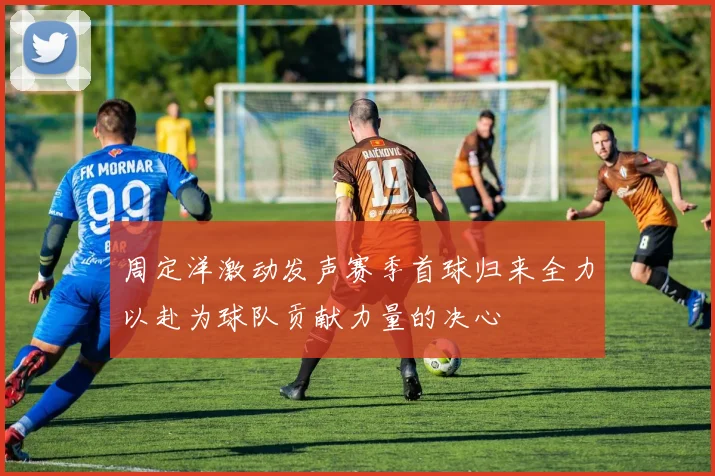 周定洋激动发声赛季首球归来全力以赴为球队贡献力量的决心