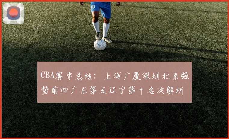 CBA赛季总结：上海广厦深圳北京强势前四广东第五辽宁第十名次解析