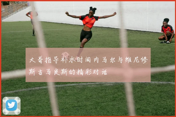 大哥指导补水时间内马尔与维尼修斯吉马良斯的精彩对话