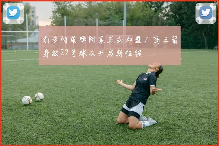 前多特前锋阿莱正式加盟广岛三箭身披22号球衣开启新征程