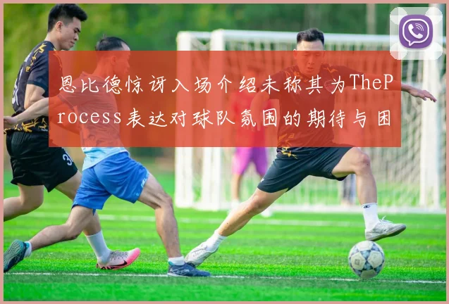 恩比德惊讶入场介绍未称其为TheProcess表达对球队氛围的期待与困惑