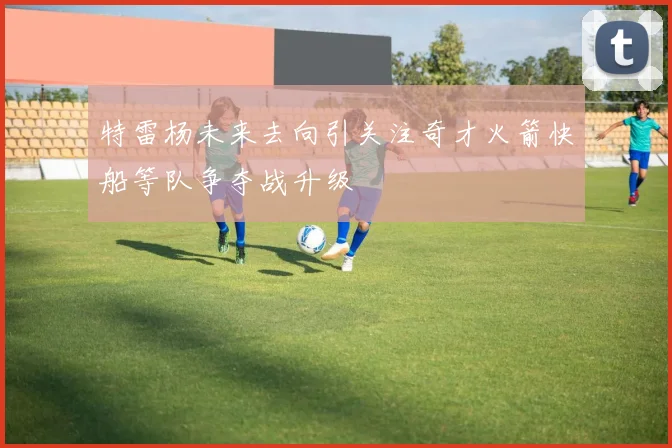 特雷杨未来去向引关注奇才火箭快船等队争夺战升级