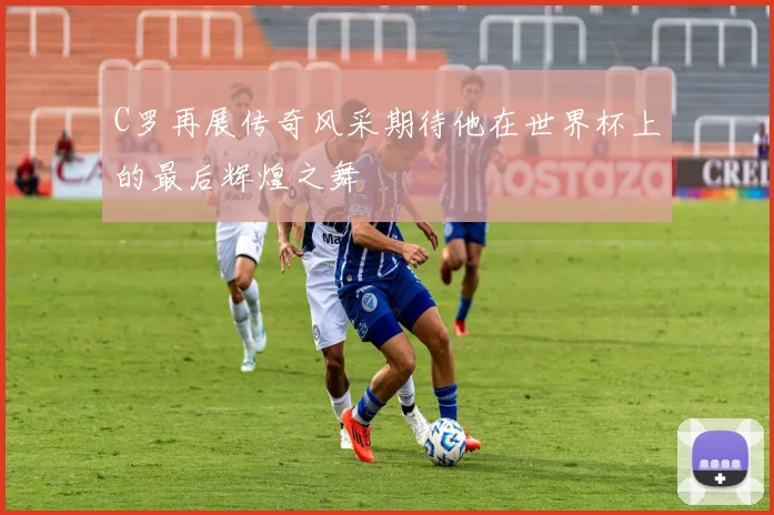 C罗再展传奇风采期待他在世界杯上的最后辉煌之舞