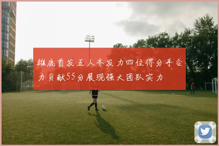 雄鹿首发五人齐发力四位得分手合力贡献55分展现强大团队实力