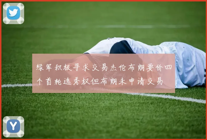 绿军积极寻求交易杰伦布朗要价四个首轮选秀权但布朗未申请交易