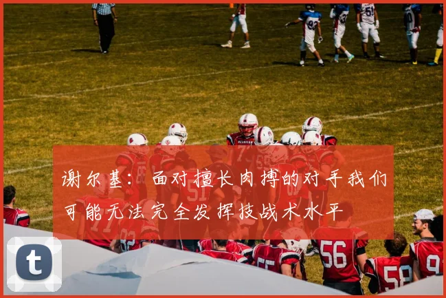 谢尔基：面对擅长肉搏的对手我们可能无法完全发挥技战术水平