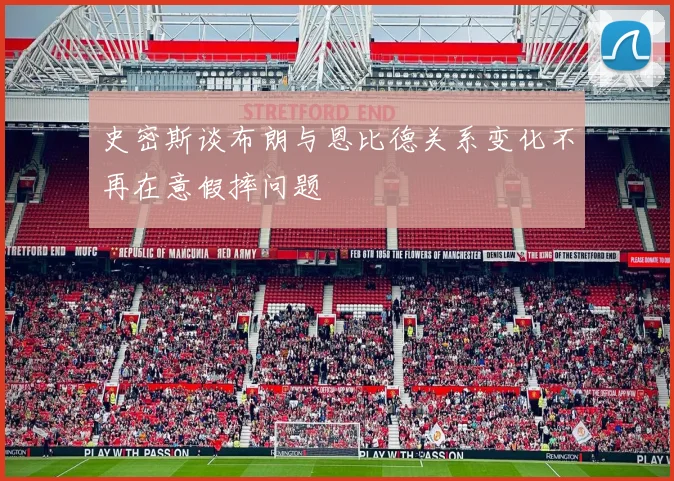 史密斯谈布朗与恩比德关系变化不再在意假摔问题