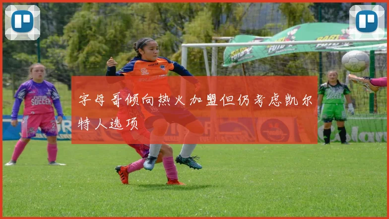 字母哥倾向热火加盟但仍考虑凯尔特人选项