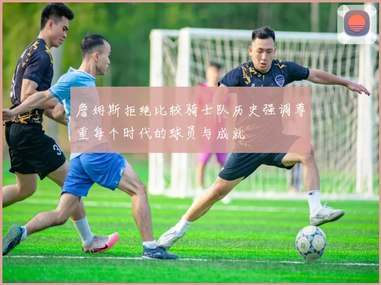 詹姆斯拒绝比较骑士队历史强调尊重每个时代的球员与成就