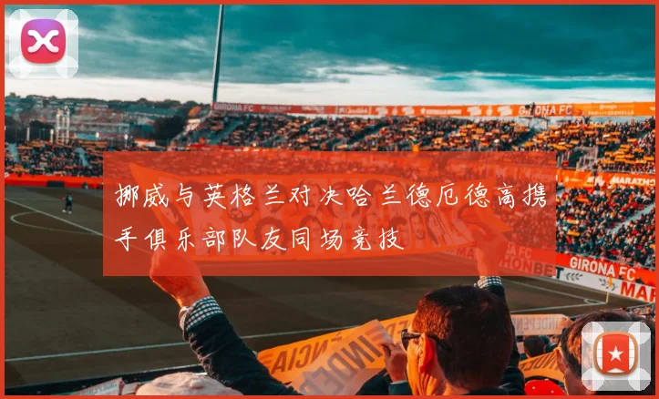 挪威与英格兰对决哈兰德厄德高携手俱乐部队友同场竞技