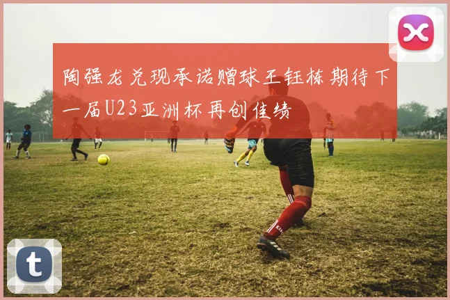 陶强龙兑现承诺赠球王钰栋期待下一届U23亚洲杯再创佳绩