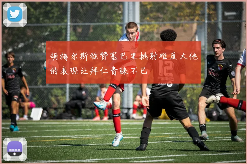 胡梅尔斯称赞塞巴里挑射难度大他的表现让拜仁青睐不已