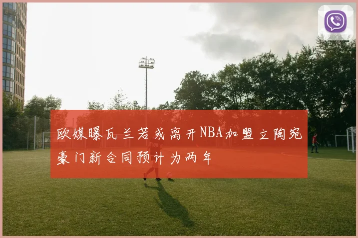 欧媒曝瓦兰若或离开NBA加盟立陶宛豪门新合同预计为两年