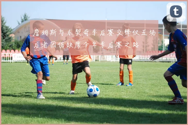 詹姆斯与东契奇季后赛交锋仅五场后者因伤缺席今年季后赛之路
