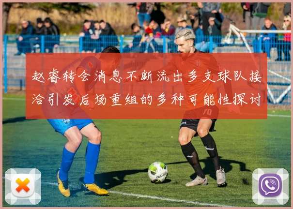 赵睿转会消息不断流出多支球队接洽引发后场重组的多种可能性探讨