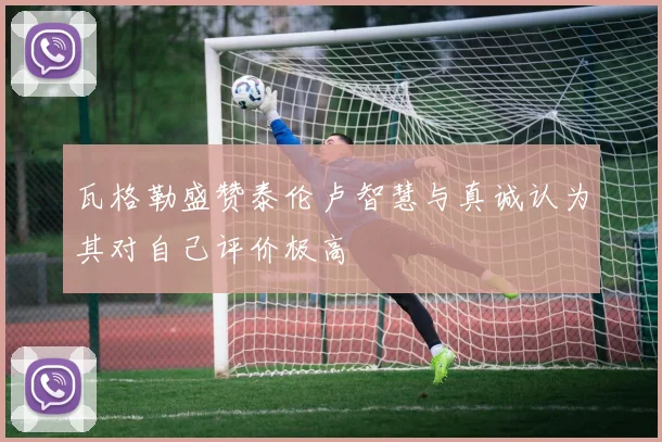 瓦格勒盛赞泰伦卢智慧与真诚认为其对自己评价极高