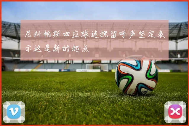 尼科帕斯回应球迷挽留呼声坚定表示这是新的起点