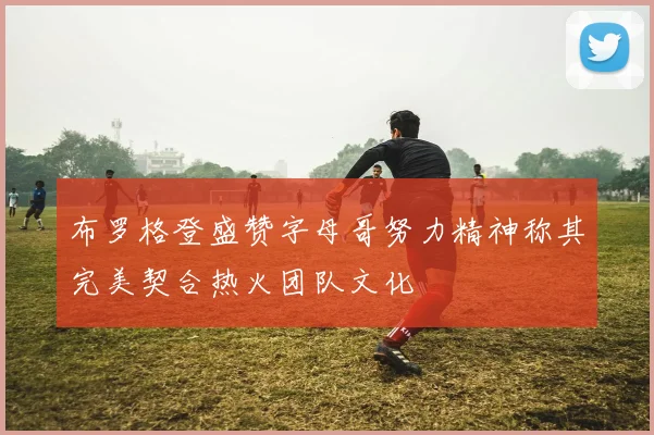 布罗格登盛赞字母哥努力精神称其完美契合热火团队文化