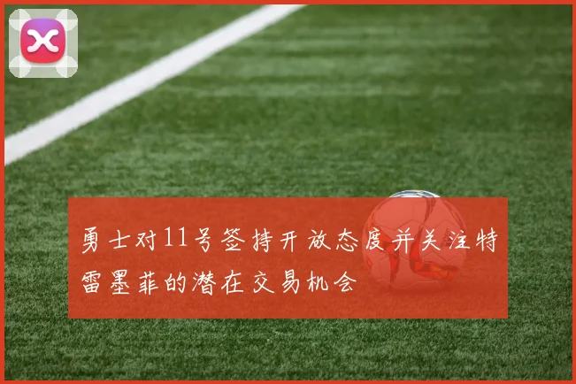 勇士对11号签持开放态度并关注特雷墨菲的潜在交易机会