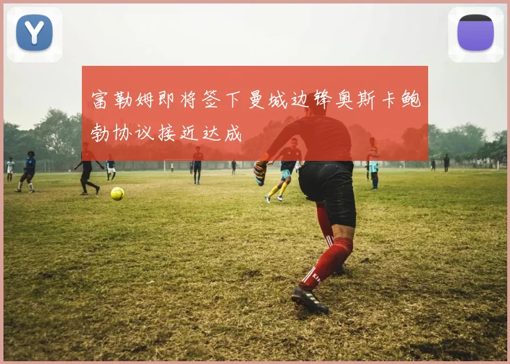 富勒姆即将签下曼城边锋奥斯卡鲍勃协议接近达成