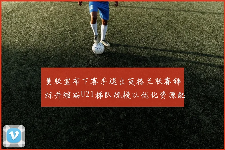 曼联宣布下赛季退出英格兰联赛锦标并缩减U21梯队规模以优化资源配置