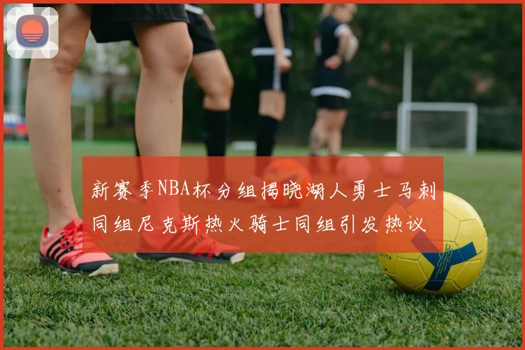 新赛季NBA杯分组揭晓湖人勇士马刺同组尼克斯热火骑士同组引发热议