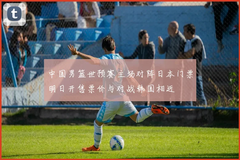 中国男篮世预赛主场对阵日本门票明日开售票价与对战韩国相近