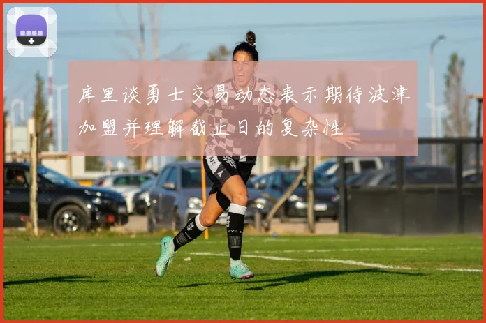库里谈勇士交易动态表示期待波津加盟并理解截止日的复杂性
