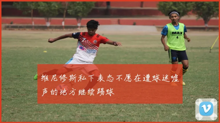 维尼修斯私下表态不愿在遭球迷嘘声的地方继续踢球