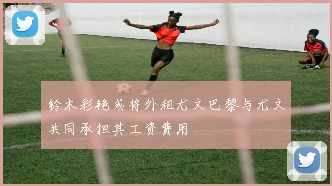 铃木彩艳或将外租尤文巴黎与尤文共同承担其工资费用